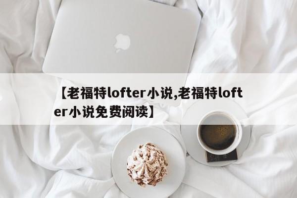 【老福特lofter小说,老福特lofter小说免费阅读】