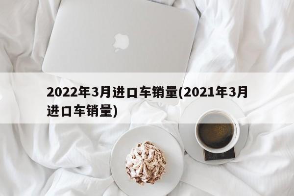 2022年3月进口车销量(2021年3月进口车销量)