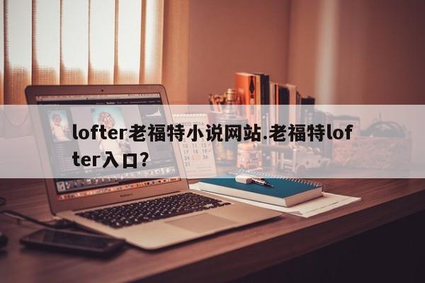 lofter老福特小说网站.老福特lofter入口?