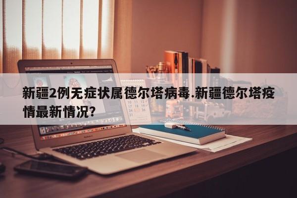 新疆2例无症状属德尔塔病毒.新疆德尔塔疫情最新情况?