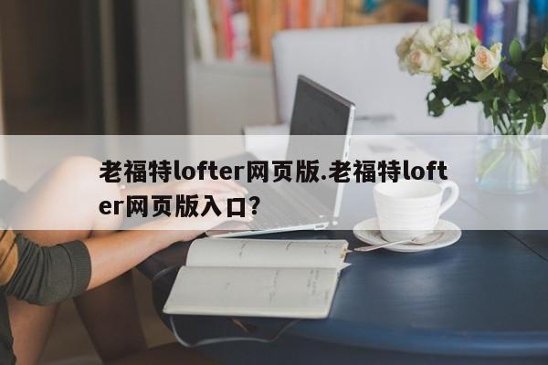 老福特lofter网页版.老福特lofter网页版入口?
