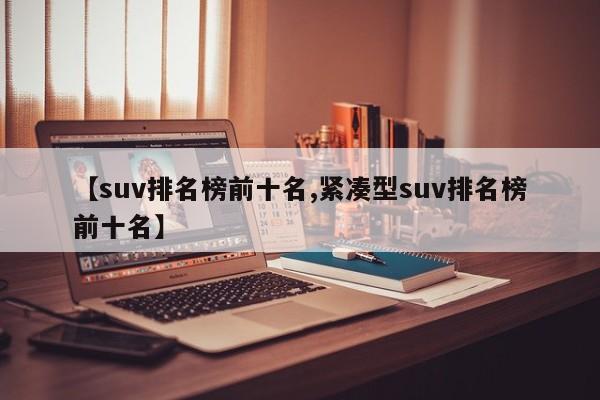 【suv排名榜前十名,紧凑型suv排名榜前十名】