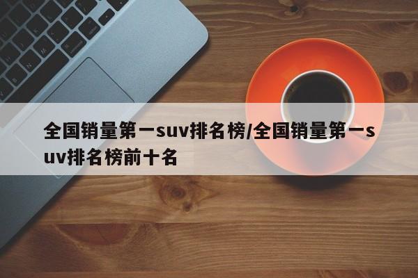 全国销量第一suv排名榜/全国销量第一suv排名榜前十名