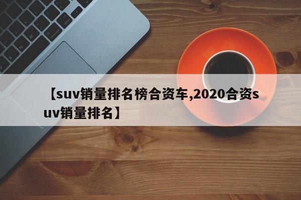 【suv销量排名榜合资车,2020合资suv销量排名】