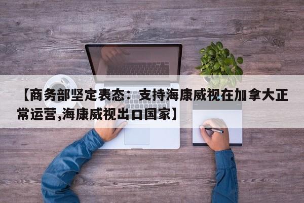 【商务部坚定表态:支持海康威视在加拿大正常运营,海康威视出口国家】