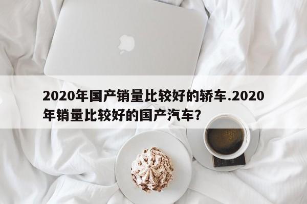 2020年国产销量比较好的轿车.2020年销量比较好的国产汽车?