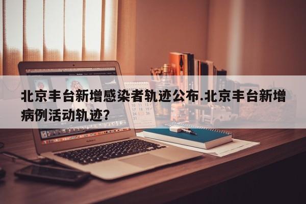 北京丰台新增感染者轨迹公布.北京丰台新增病例活动轨迹?