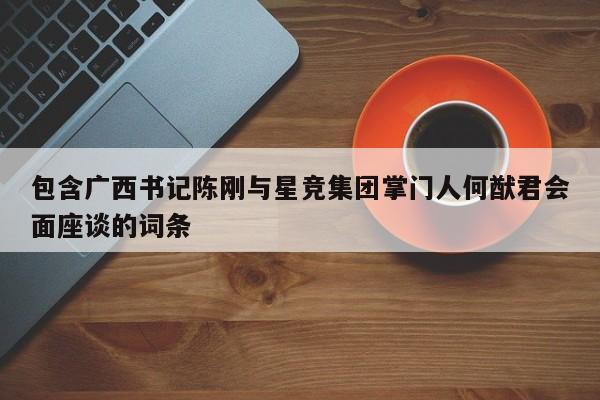 包含广西书记陈刚与星竞集团掌门人何猷君会面座谈的词条