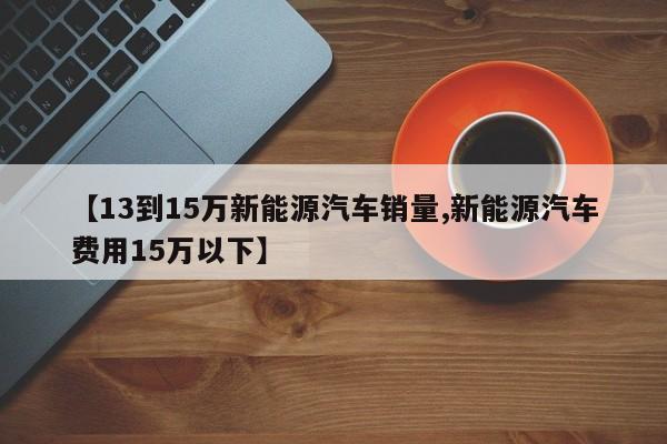 【13到15万新能源汽车销量,新能源汽车费用15万以下】