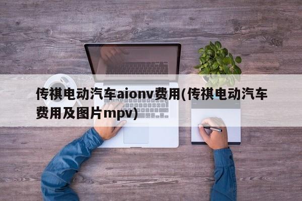 传祺电动汽车aionv费用(传祺电动汽车费用及图片mpv)
