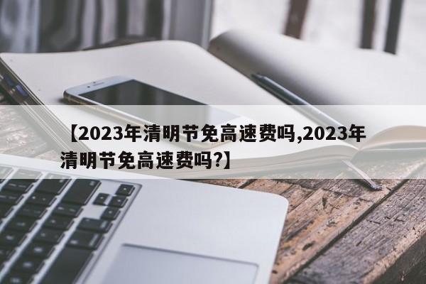 【2023年清明节免高速费吗,2023年清明节免高速费吗?】