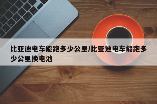 比亚迪电车能跑多少公里/比亚迪电车能跑多少公里换电池