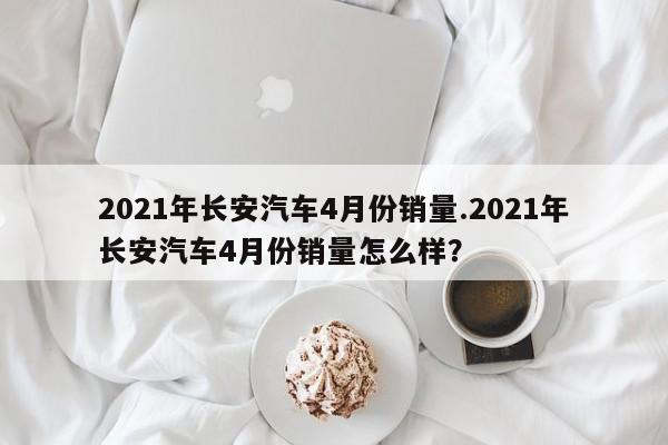 2021年长安汽车4月份销量.2021年长安汽车4月份销量怎么样?