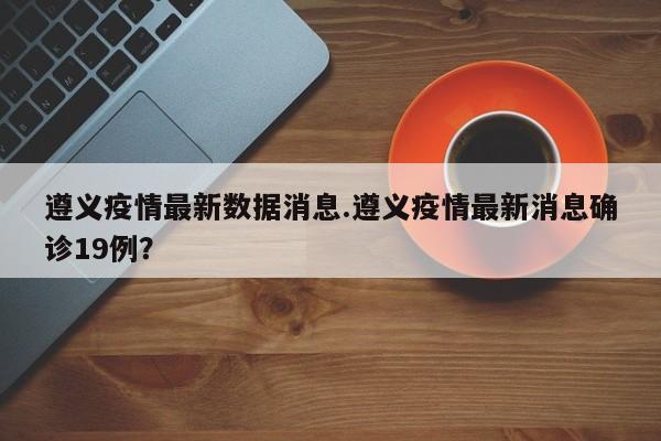 遵义疫情最新数据消息.遵义疫情最新消息确诊19例?