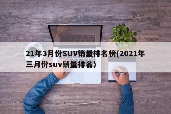21年3月份SUV销量排名榜(2021年三月份suv销量排名)