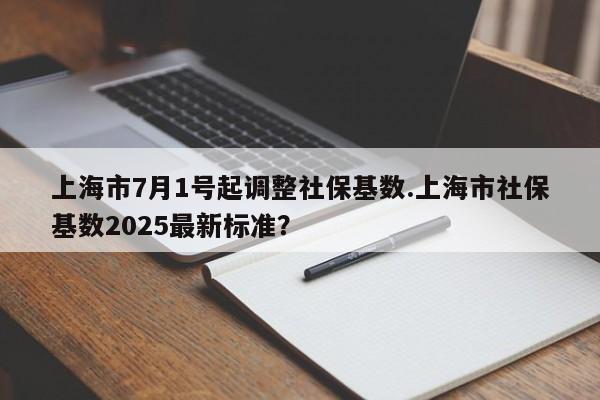 上海市7月1号起调整社保基数.上海市社保基数2025最新标准?