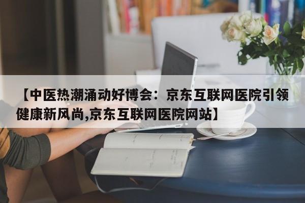 【中医热潮涌动好博会:京东互联网医院引领健康新风尚,京东互联网医院网站】