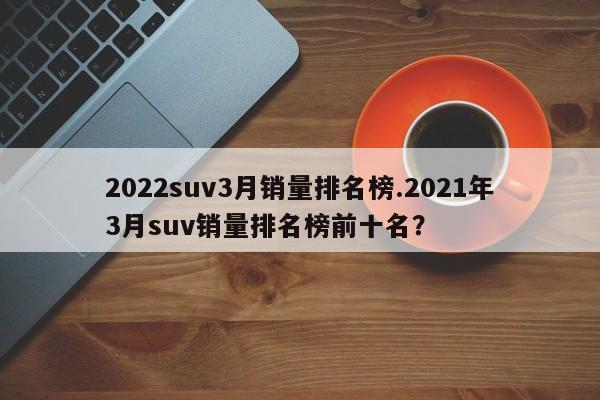 2022suv3月销量排名榜.2021年3月suv销量排名榜前十名?