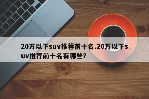 20万以下suv推荐前十名.20万以下suv推荐前十名有哪些?