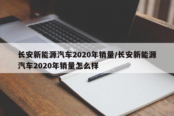 长安新能源汽车2020年销量/长安新能源汽车2020年销量怎么样