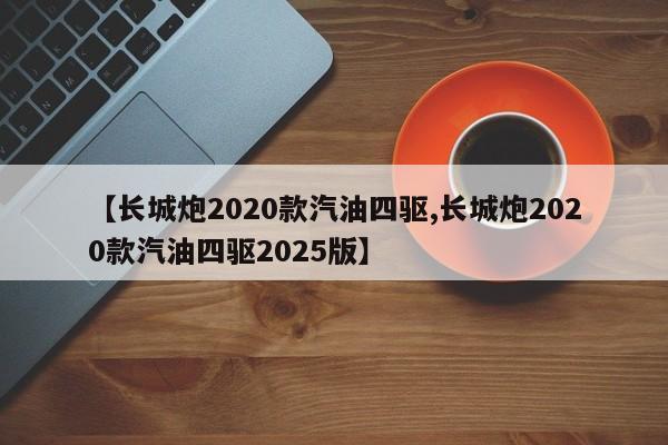 【长城炮2020款汽油四驱,长城炮2020款汽油四驱2025版】