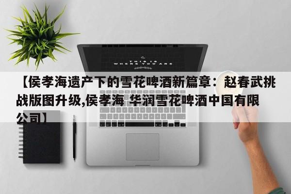 【侯孝海遗产下的雪花啤酒新篇章:赵春武挑战版图升级,侯孝海 华润雪花啤酒中国有限公司】