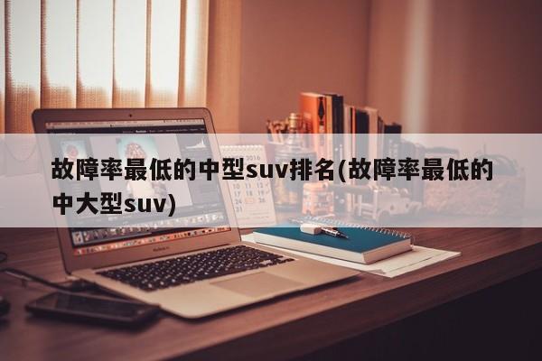 故障率最低的中型suv排名(故障率最低的中大型suv)