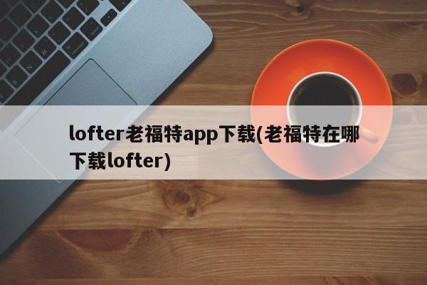 lofter老福特app下载(老福特在哪下载lofter)