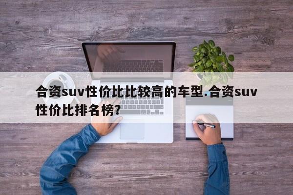 合资suv性价比比较高的车型.合资suv性价比排名榜?