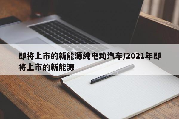 即将上市的新能源纯电动汽车/2021年即将上市的新能源