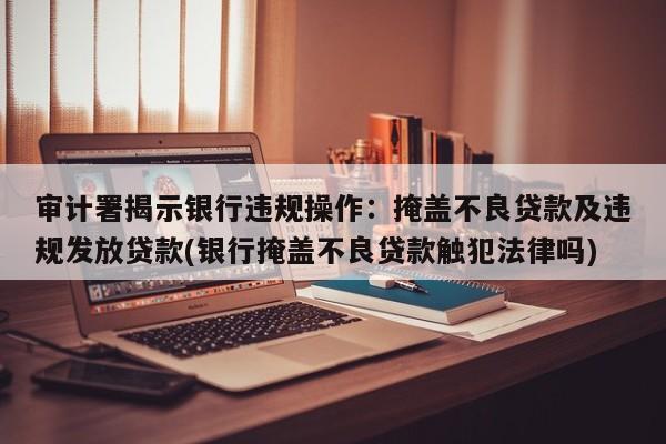 审计署揭示银行违规操作:掩盖不良贷款及违规发放贷款(银行掩盖不良贷款触犯法律吗)
