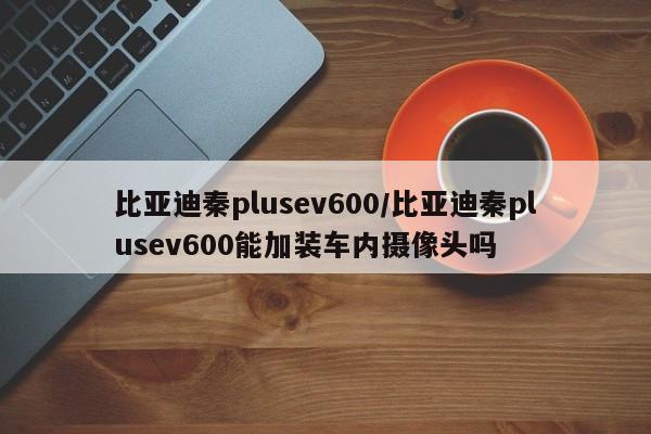 比亚迪秦plusev600/比亚迪秦plusev600能加装车内摄像头吗