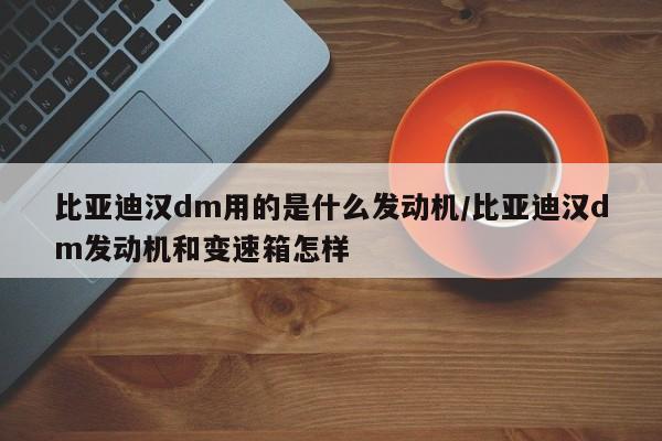 比亚迪汉dm用的是什么发动机/比亚迪汉dm发动机和变速箱怎样