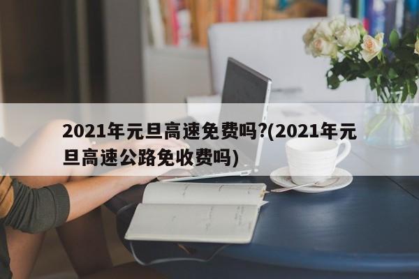 2021年元旦高速免费吗?(2021年元旦高速公路免收费吗)