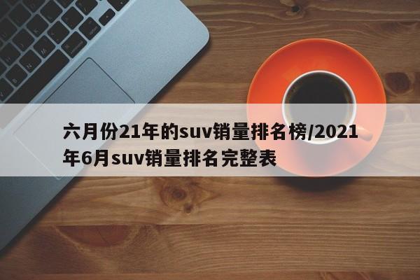 六月份21年的suv销量排名榜/2021年6月suv销量排名完整表