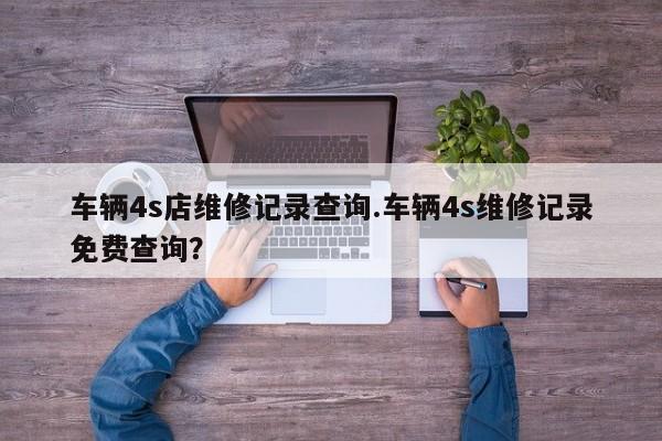 车辆4s店维修记录查询.车辆4s维修记录免费查询?