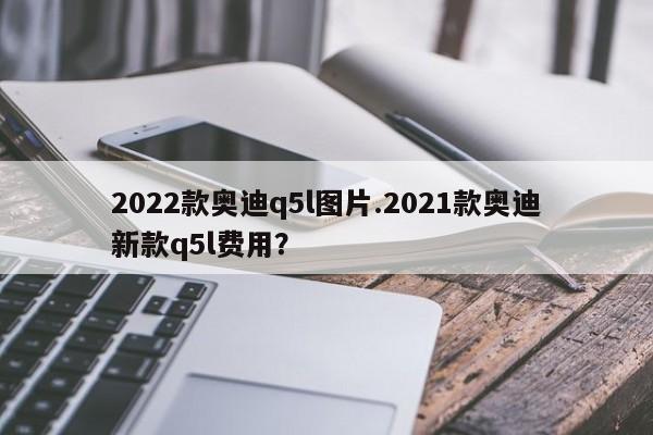 2022款奥迪q5l图片.2021款奥迪新款q5l费用?