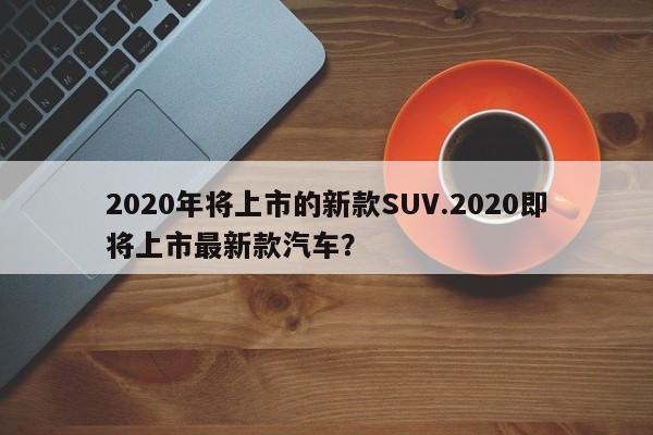 2020年将上市的新款SUV.2020即将上市最新款汽车?