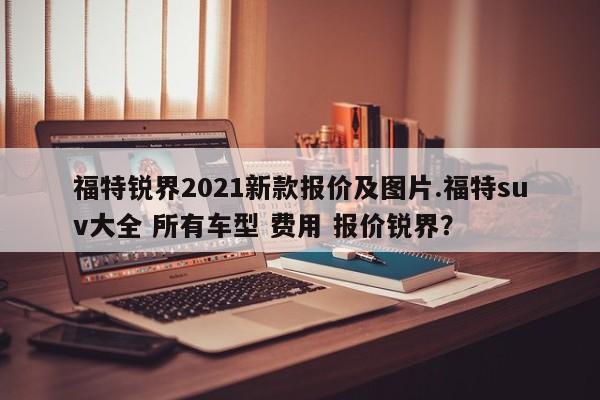 福特锐界2021新款报价及图片.福特suv大全 所有车型 费用 报价锐界?