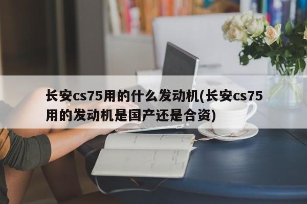 长安cs75用的什么发动机(长安cs75用的发动机是国产还是合资)