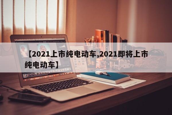 【2021上市纯电动车,2021即将上市纯电动车】