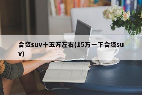合资suv十五万左右(15万一下合资suv)