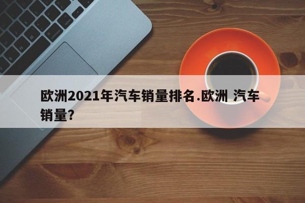 欧洲2021年汽车销量排名.欧洲 汽车 销量?