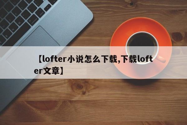 【lofter小说怎么下载,下载lofter文章】