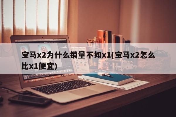 宝马x2为什么销量不如x1(宝马x2怎么比x1便宜)