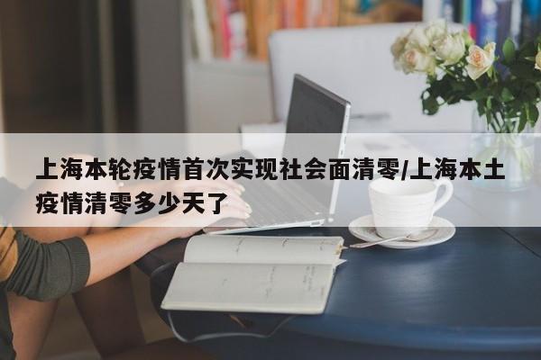 上海本轮疫情首次实现社会面清零/上海本土疫情清零多少天了