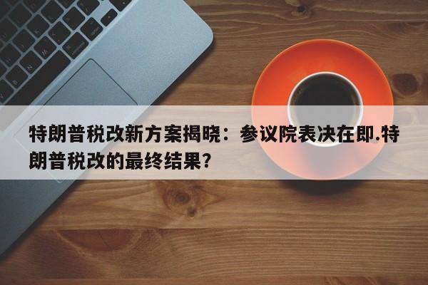 特朗普税改新方案揭晓:参议院表决在即.特朗普税改的最终结果?