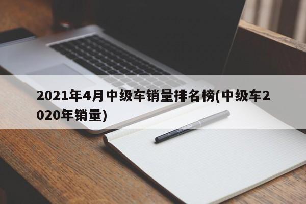 2021年4月中级车销量排名榜(中级车2020年销量)
