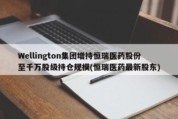 Wellington集团增持恒瑞医药股份至千万股级持仓规模(恒瑞医药最新股东)