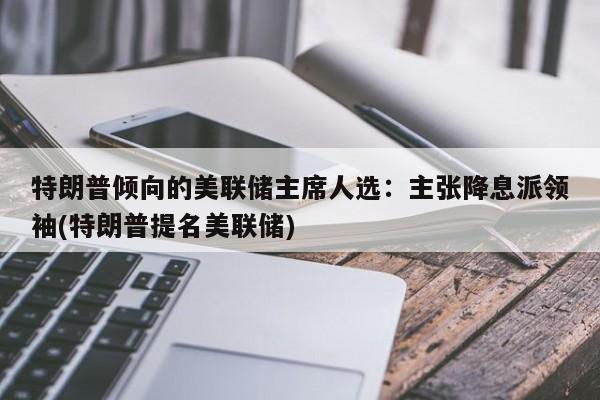 特朗普倾向的美联储主席人选:主张降息派领袖(特朗普提名美联储)